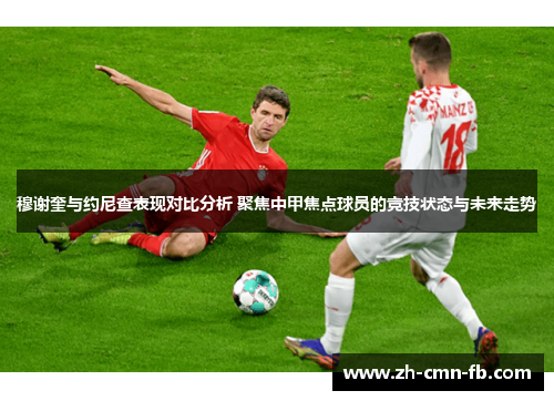 穆谢奎与约尼查表现对比分析 聚焦中甲焦点球员的竞技状态与未来走势