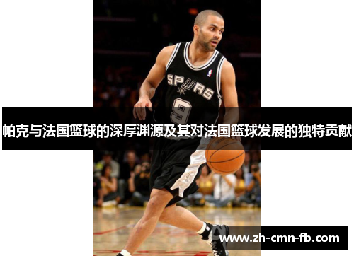 帕克与法国篮球的深厚渊源及其对法国篮球发展的独特贡献 帕克与法国篮球的深厚渊源及其对法国篮球发展的独特贡献