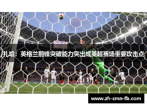 扎哈：英格兰前锋突破能力突出成英超赛场重要攻击点