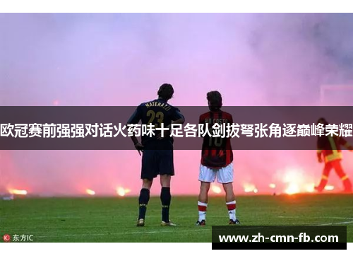 欧冠赛前强强对话火药味十足各队剑拔弩张角逐巅峰荣耀 欧冠赛前强强对话火药味十足各队剑拔弩张角逐巅峰荣耀