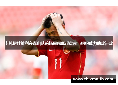 卡扎伊什维利在泰山队前场展现卓越盘带与组织能力助攻进攻