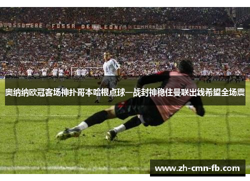 奥纳纳欧冠客场神扑哥本哈根点球一战封神稳住曼联出线希望全场震 奥纳纳欧冠客场神扑哥本哈根点球一战封神稳住曼联出线希望全场震
