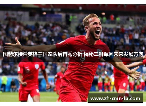 图赫尔接管英格兰国家队后首秀分析 揭秘三狮军团未来发展方向 图赫尔接管英格兰国家队后首秀分析 揭秘三狮军团未来发展方向